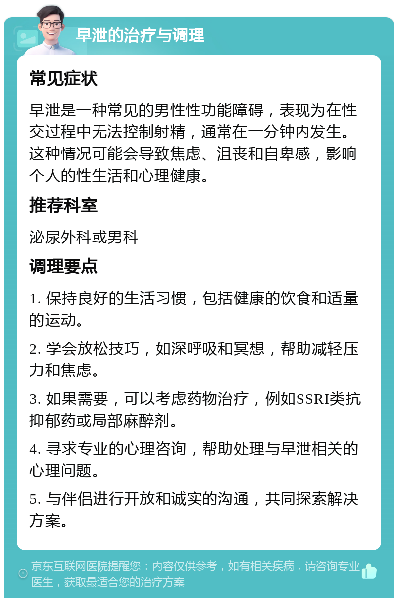 早泄的治疗与调理 常见症状 早泄是一种常见的男性性功能障碍，表现为在性交过程中无法控制射精，通常在一分钟内发生。这种情况可能会导致焦虑、沮丧和自卑感，影响个人的性生活和心理健康。 推荐科室 泌尿外科或男科 调理要点 1. 保持良好的生活习惯，包括健康的饮食和适量的运动。 2. 学会放松技巧，如深呼吸和冥想，帮助减轻压力和焦虑。 3. 如果需要，可以考虑药物治疗，例如SSRI类抗抑郁药或局部麻醉剂。 4. 寻求专业的心理咨询，帮助处理与早泄相关的心理问题。 5. 与伴侣进行开放和诚实的沟通，共同探索解决方案。