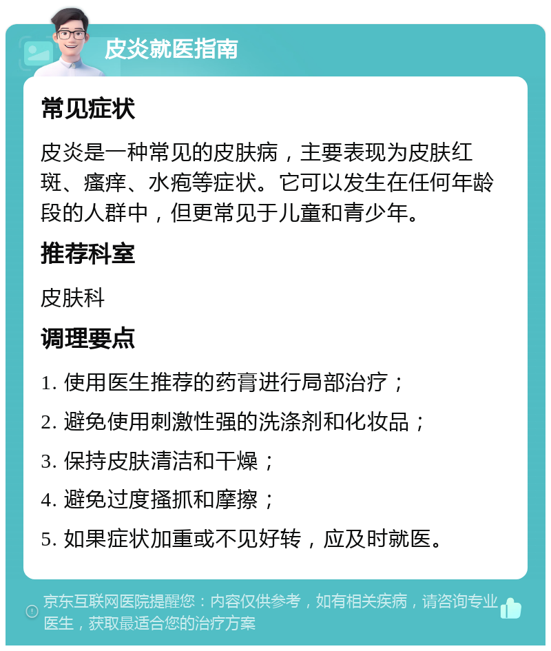 皮炎就医指南 常见症状 皮炎是一种常见的皮肤病，主要表现为皮肤红斑、瘙痒、水疱等症状。它可以发生在任何年龄段的人群中，但更常见于儿童和青少年。 推荐科室 皮肤科 调理要点 1. 使用医生推荐的药膏进行局部治疗； 2. 避免使用刺激性强的洗涤剂和化妆品； 3. 保持皮肤清洁和干燥； 4. 避免过度搔抓和摩擦； 5. 如果症状加重或不见好转，应及时就医。