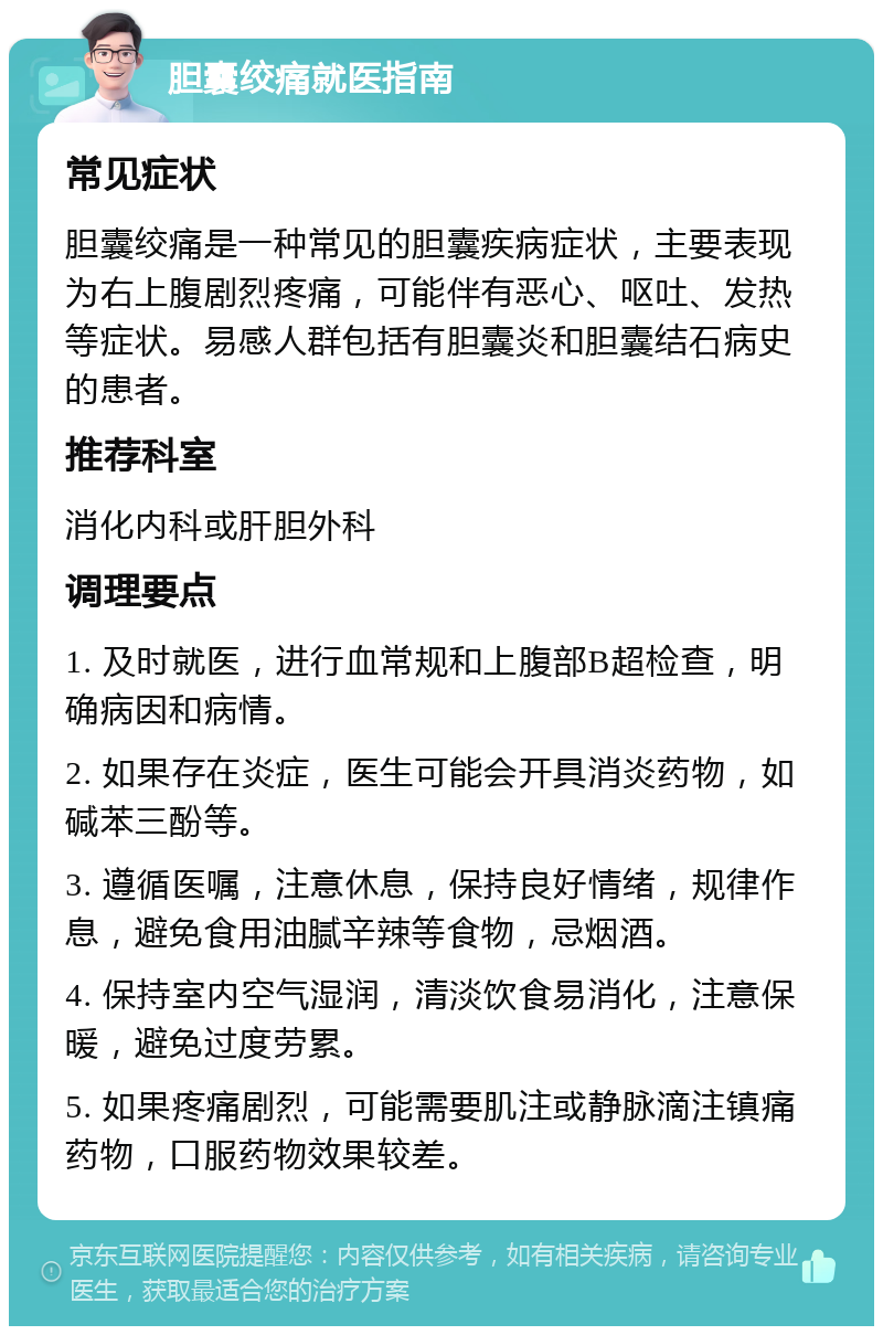 胆囊绞痛就医指南 常见症状 胆囊绞痛是一种常见的胆囊疾病症状，主要表现为右上腹剧烈疼痛，可能伴有恶心、呕吐、发热等症状。易感人群包括有胆囊炎和胆囊结石病史的患者。 推荐科室 消化内科或肝胆外科 调理要点 1. 及时就医，进行血常规和上腹部B超检查，明确病因和病情。 2. 如果存在炎症，医生可能会开具消炎药物，如碱苯三酚等。 3. 遵循医嘱，注意休息，保持良好情绪，规律作息，避免食用油腻辛辣等食物，忌烟酒。 4. 保持室内空气湿润，清淡饮食易消化，注意保暖，避免过度劳累。 5. 如果疼痛剧烈，可能需要肌注或静脉滴注镇痛药物，口服药物效果较差。