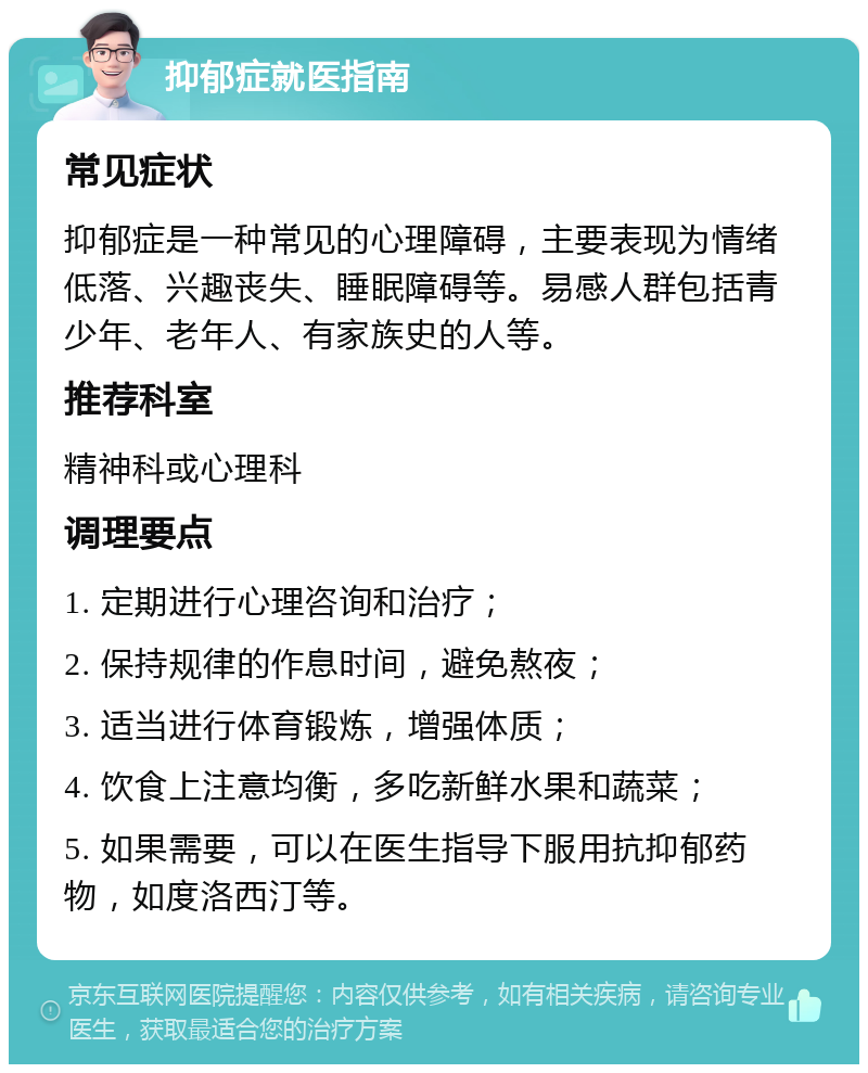 抑郁症就医指南 常见症状 抑郁症是一种常见的心理障碍，主要表现为情绪低落、兴趣丧失、睡眠障碍等。易感人群包括青少年、老年人、有家族史的人等。 推荐科室 精神科或心理科 调理要点 1. 定期进行心理咨询和治疗； 2. 保持规律的作息时间，避免熬夜； 3. 适当进行体育锻炼，增强体质； 4. 饮食上注意均衡，多吃新鲜水果和蔬菜； 5. 如果需要，可以在医生指导下服用抗抑郁药物，如度洛西汀等。