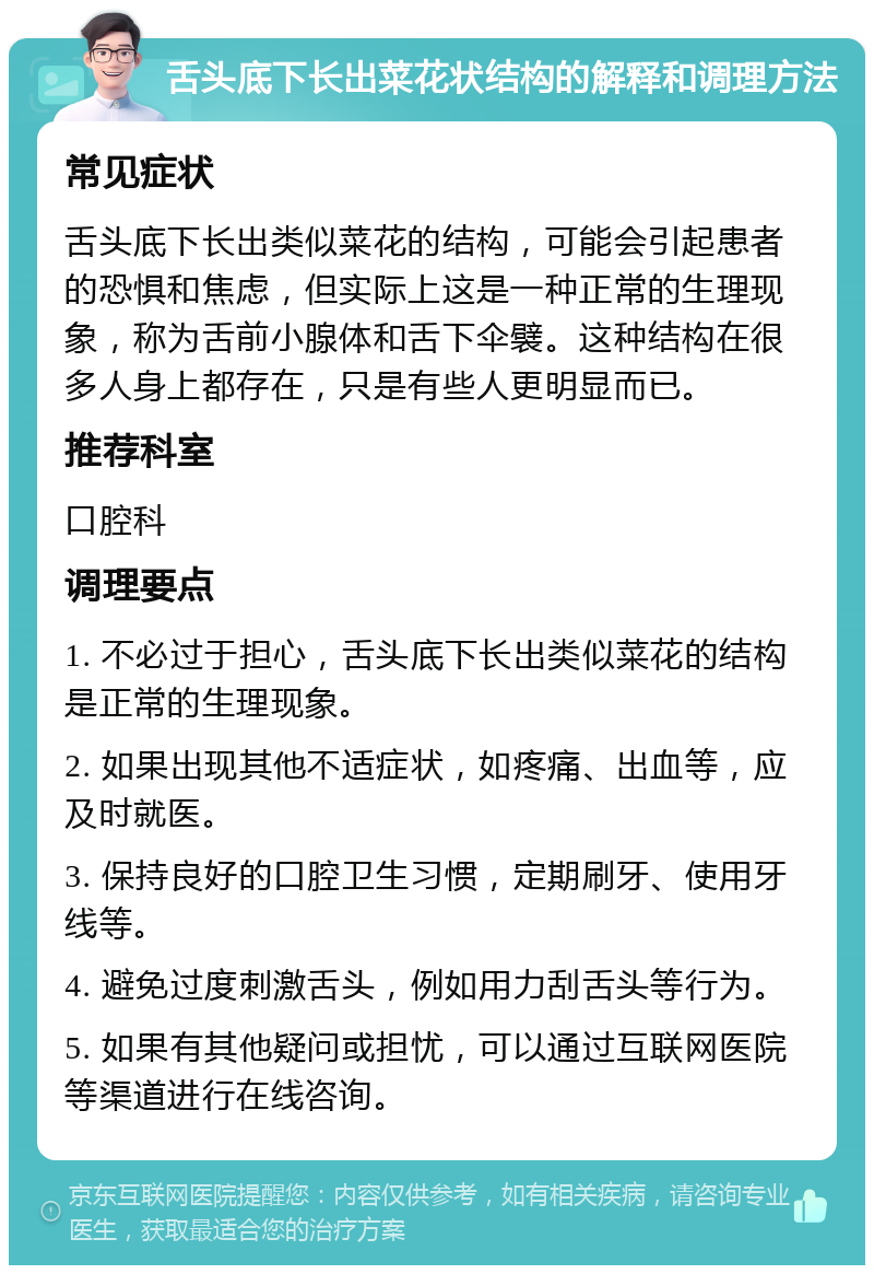 舌头底下长出菜花状结构的解释和调理方法 常见症状 舌头底下长出类似菜花的结构，可能会引起患者的恐惧和焦虑，但实际上这是一种正常的生理现象，称为舌前小腺体和舌下伞襞。这种结构在很多人身上都存在，只是有些人更明显而已。 推荐科室 口腔科 调理要点 1. 不必过于担心，舌头底下长出类似菜花的结构是正常的生理现象。 2. 如果出现其他不适症状，如疼痛、出血等，应及时就医。 3. 保持良好的口腔卫生习惯，定期刷牙、使用牙线等。 4. 避免过度刺激舌头，例如用力刮舌头等行为。 5. 如果有其他疑问或担忧，可以通过互联网医院等渠道进行在线咨询。