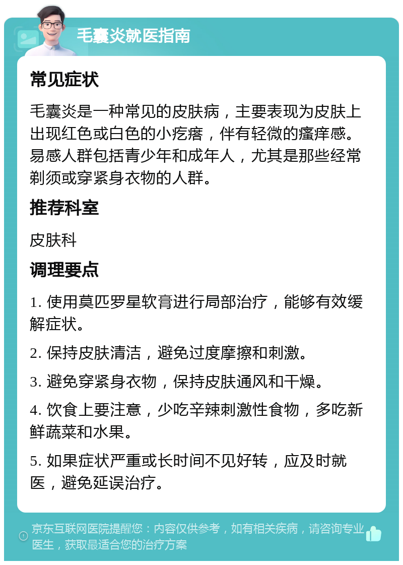 毛囊炎就医指南 常见症状 毛囊炎是一种常见的皮肤病，主要表现为皮肤上出现红色或白色的小疙瘩，伴有轻微的瘙痒感。易感人群包括青少年和成年人，尤其是那些经常剃须或穿紧身衣物的人群。 推荐科室 皮肤科 调理要点 1. 使用莫匹罗星软膏进行局部治疗，能够有效缓解症状。 2. 保持皮肤清洁，避免过度摩擦和刺激。 3. 避免穿紧身衣物，保持皮肤通风和干燥。 4. 饮食上要注意，少吃辛辣刺激性食物，多吃新鲜蔬菜和水果。 5. 如果症状严重或长时间不见好转，应及时就医，避免延误治疗。