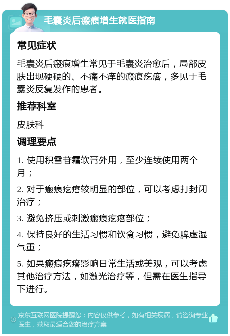 毛囊炎后瘢痕增生就医指南 常见症状 毛囊炎后瘢痕增生常见于毛囊炎治愈后，局部皮肤出现硬硬的、不痛不痒的瘢痕疙瘩，多见于毛囊炎反复发作的患者。 推荐科室 皮肤科 调理要点 1. 使用积雪苷霜软膏外用，至少连续使用两个月； 2. 对于瘢痕疙瘩较明显的部位，可以考虑打封闭治疗； 3. 避免挤压或刺激瘢痕疙瘩部位； 4. 保持良好的生活习惯和饮食习惯，避免脾虚湿气重； 5. 如果瘢痕疙瘩影响日常生活或美观，可以考虑其他治疗方法，如激光治疗等，但需在医生指导下进行。