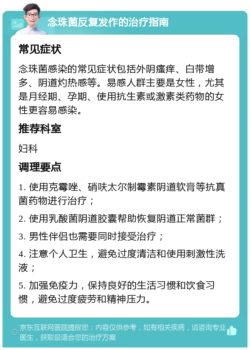 念珠菌反复发作的治疗指南 常见症状 念珠菌感染的常见症状包括外阴瘙痒、白带增多、阴道灼热感等。易感人群主要是女性，尤其是月经期、孕期、使用抗生素或激素类药物的女性更容易感染。 推荐科室 妇科 调理要点 1. 使用克霉唑、硝呋太尔制霉素阴道软膏等抗真菌药物进行治疗； 2. 使用乳酸菌阴道胶囊帮助恢复阴道正常菌群； 3. 男性伴侣也需要同时接受治疗； 4. 注意个人卫生，避免过度清洁和使用刺激性洗液； 5. 加强免疫力，保持良好的生活习惯和饮食习惯，避免过度疲劳和精神压力。