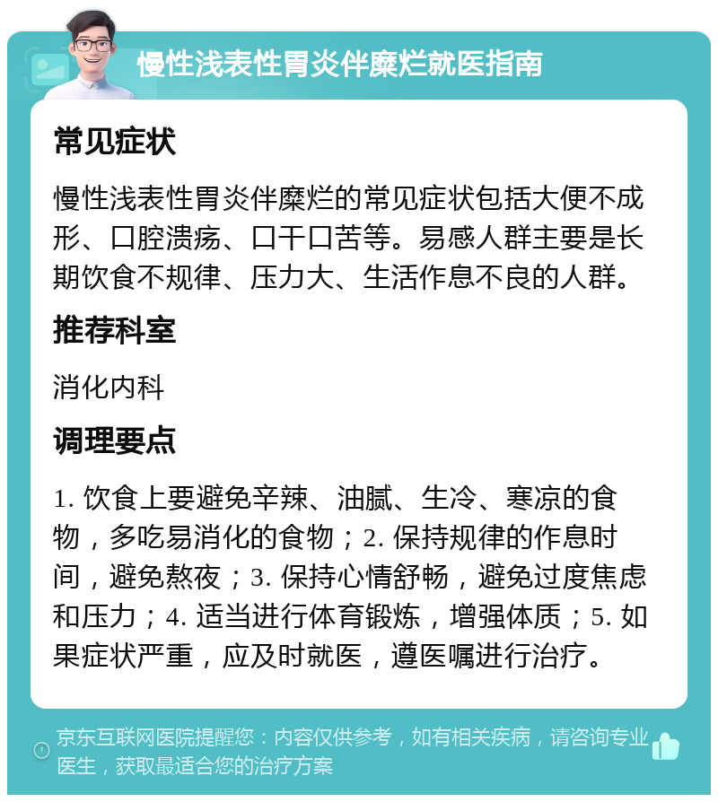 慢性浅表性胃炎伴糜烂就医指南 常见症状 慢性浅表性胃炎伴糜烂的常见症状包括大便不成形、口腔溃疡、口干口苦等。易感人群主要是长期饮食不规律、压力大、生活作息不良的人群。 推荐科室 消化内科 调理要点 1. 饮食上要避免辛辣、油腻、生冷、寒凉的食物，多吃易消化的食物；2. 保持规律的作息时间，避免熬夜；3. 保持心情舒畅，避免过度焦虑和压力；4. 适当进行体育锻炼，增强体质；5. 如果症状严重，应及时就医，遵医嘱进行治疗。