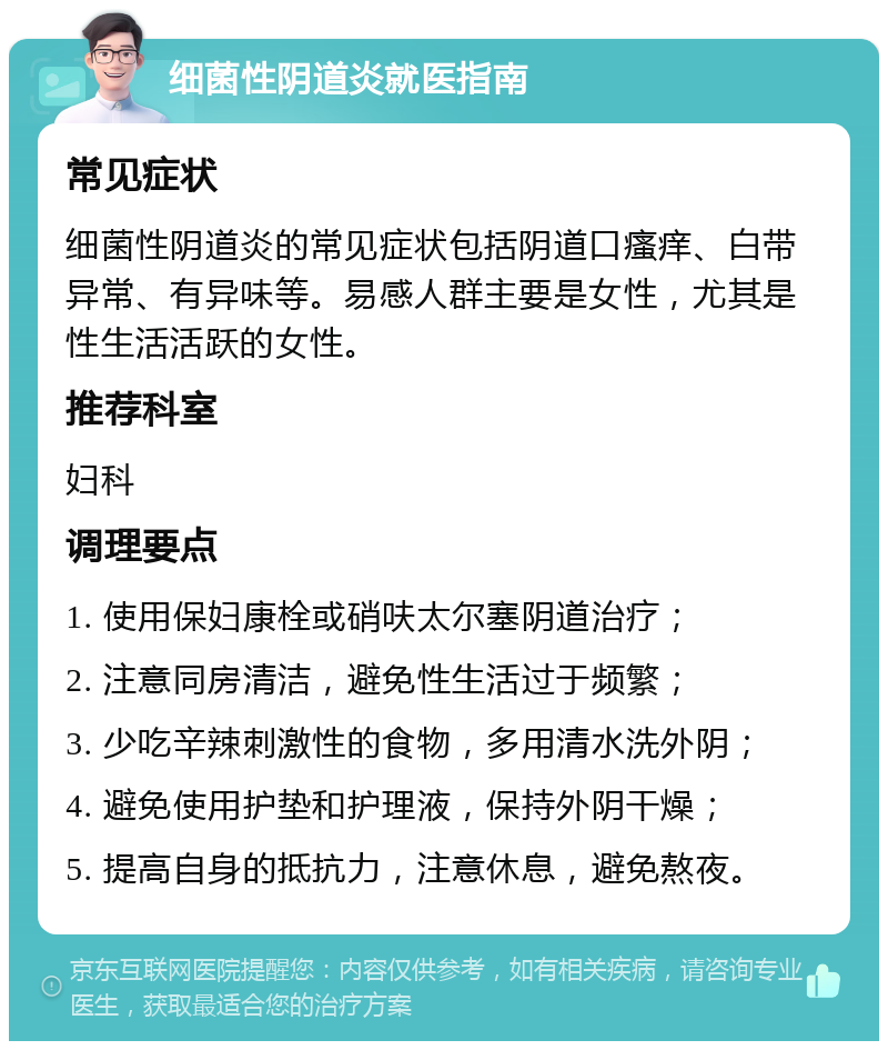 细菌性阴道炎就医指南 常见症状 细菌性阴道炎的常见症状包括阴道口瘙痒、白带异常、有异味等。易感人群主要是女性，尤其是性生活活跃的女性。 推荐科室 妇科 调理要点 1. 使用保妇康栓或硝呋太尔塞阴道治疗； 2. 注意同房清洁，避免性生活过于频繁； 3. 少吃辛辣刺激性的食物，多用清水洗外阴； 4. 避免使用护垫和护理液，保持外阴干燥； 5. 提高自身的抵抗力，注意休息，避免熬夜。