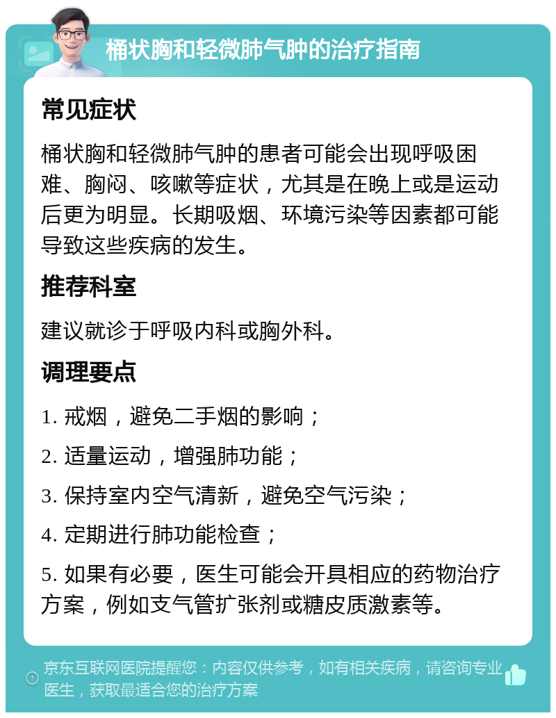 桶状胸和轻微肺气肿的治疗指南 常见症状 桶状胸和轻微肺气肿的患者可能会出现呼吸困难、胸闷、咳嗽等症状，尤其是在晚上或是运动后更为明显。长期吸烟、环境污染等因素都可能导致这些疾病的发生。 推荐科室 建议就诊于呼吸内科或胸外科。 调理要点 1. 戒烟，避免二手烟的影响； 2. 适量运动，增强肺功能； 3. 保持室内空气清新，避免空气污染； 4. 定期进行肺功能检查； 5. 如果有必要，医生可能会开具相应的药物治疗方案，例如支气管扩张剂或糖皮质激素等。