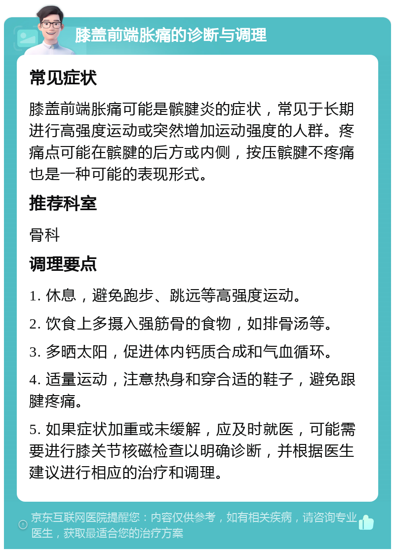 膝盖前端胀痛的诊断与调理 常见症状 膝盖前端胀痛可能是髌腱炎的症状，常见于长期进行高强度运动或突然增加运动强度的人群。疼痛点可能在髌腱的后方或内侧，按压髌腱不疼痛也是一种可能的表现形式。 推荐科室 骨科 调理要点 1. 休息，避免跑步、跳远等高强度运动。 2. 饮食上多摄入强筋骨的食物，如排骨汤等。 3. 多晒太阳，促进体内钙质合成和气血循环。 4. 适量运动，注意热身和穿合适的鞋子，避免跟腱疼痛。 5. 如果症状加重或未缓解，应及时就医，可能需要进行膝关节核磁检查以明确诊断，并根据医生建议进行相应的治疗和调理。