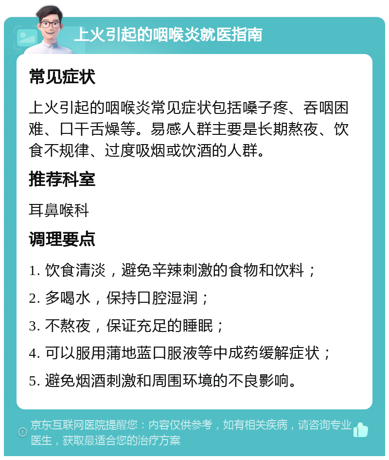 上火引起的咽喉炎就医指南 常见症状 上火引起的咽喉炎常见症状包括嗓子疼、吞咽困难、口干舌燥等。易感人群主要是长期熬夜、饮食不规律、过度吸烟或饮酒的人群。 推荐科室 耳鼻喉科 调理要点 1. 饮食清淡，避免辛辣刺激的食物和饮料； 2. 多喝水，保持口腔湿润； 3. 不熬夜，保证充足的睡眠； 4. 可以服用蒲地蓝口服液等中成药缓解症状； 5. 避免烟酒刺激和周围环境的不良影响。