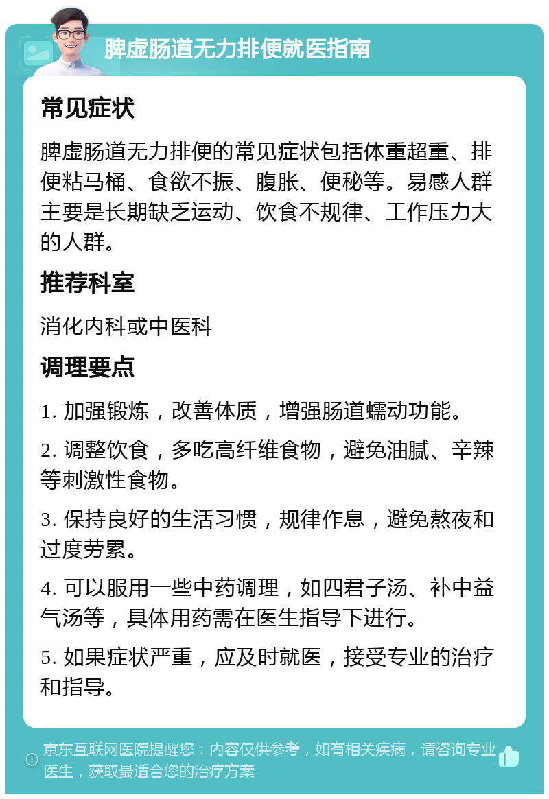 脾虚肠道无力排便就医指南 常见症状 脾虚肠道无力排便的常见症状包括体重超重、排便粘马桶、食欲不振、腹胀、便秘等。易感人群主要是长期缺乏运动、饮食不规律、工作压力大的人群。 推荐科室 消化内科或中医科 调理要点 1. 加强锻炼，改善体质，增强肠道蠕动功能。 2. 调整饮食，多吃高纤维食物，避免油腻、辛辣等刺激性食物。 3. 保持良好的生活习惯，规律作息，避免熬夜和过度劳累。 4. 可以服用一些中药调理，如四君子汤、补中益气汤等，具体用药需在医生指导下进行。 5. 如果症状严重，应及时就医，接受专业的治疗和指导。