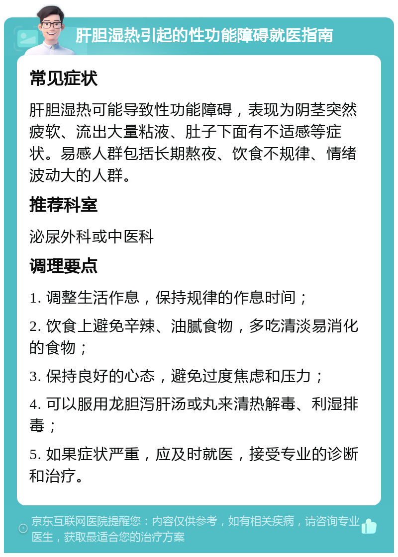 肝胆湿热引起的性功能障碍就医指南 常见症状 肝胆湿热可能导致性功能障碍，表现为阴茎突然疲软、流出大量粘液、肚子下面有不适感等症状。易感人群包括长期熬夜、饮食不规律、情绪波动大的人群。 推荐科室 泌尿外科或中医科 调理要点 1. 调整生活作息，保持规律的作息时间； 2. 饮食上避免辛辣、油腻食物，多吃清淡易消化的食物； 3. 保持良好的心态，避免过度焦虑和压力； 4. 可以服用龙胆泻肝汤或丸来清热解毒、利湿排毒； 5. 如果症状严重，应及时就医，接受专业的诊断和治疗。