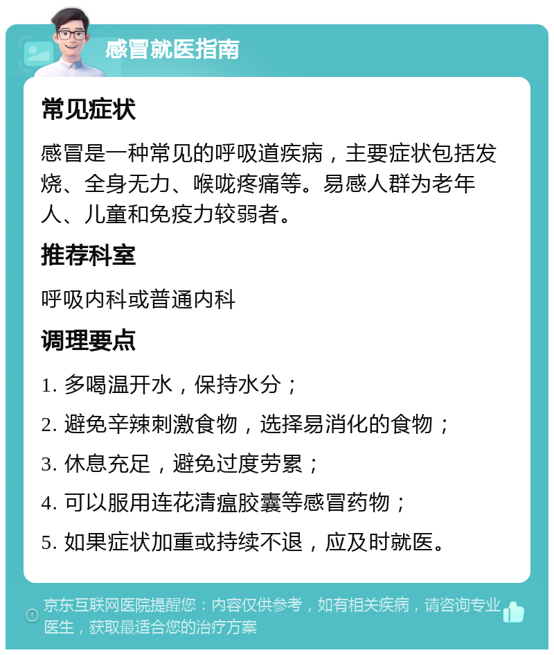 感冒就医指南 常见症状 感冒是一种常见的呼吸道疾病，主要症状包括发烧、全身无力、喉咙疼痛等。易感人群为老年人、儿童和免疫力较弱者。 推荐科室 呼吸内科或普通内科 调理要点 1. 多喝温开水，保持水分； 2. 避免辛辣刺激食物，选择易消化的食物； 3. 休息充足，避免过度劳累； 4. 可以服用连花清瘟胶囊等感冒药物； 5. 如果症状加重或持续不退，应及时就医。