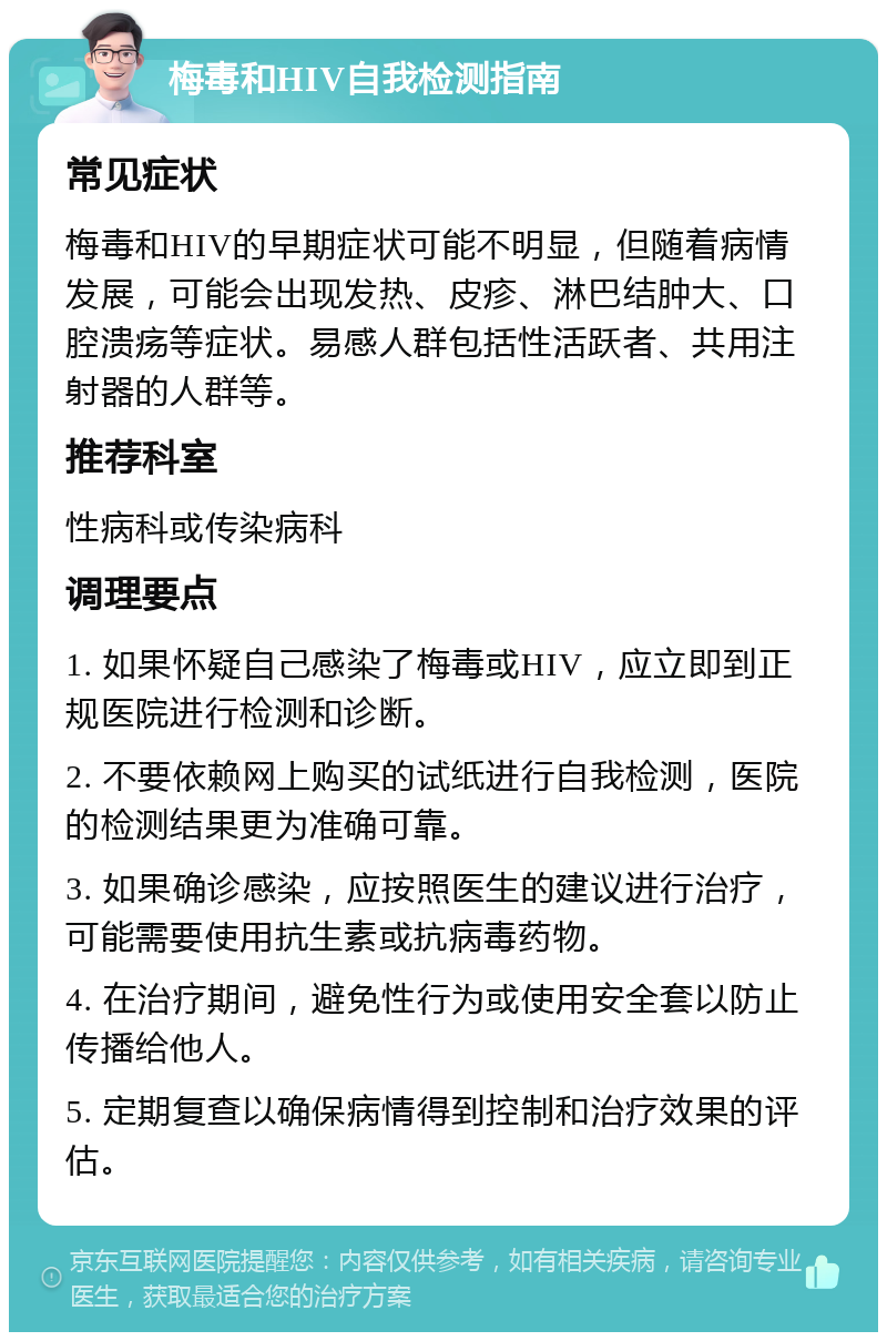 梅毒和HIV自我检测指南 常见症状 梅毒和HIV的早期症状可能不明显，但随着病情发展，可能会出现发热、皮疹、淋巴结肿大、口腔溃疡等症状。易感人群包括性活跃者、共用注射器的人群等。 推荐科室 性病科或传染病科 调理要点 1. 如果怀疑自己感染了梅毒或HIV，应立即到正规医院进行检测和诊断。 2. 不要依赖网上购买的试纸进行自我检测，医院的检测结果更为准确可靠。 3. 如果确诊感染，应按照医生的建议进行治疗，可能需要使用抗生素或抗病毒药物。 4. 在治疗期间，避免性行为或使用安全套以防止传播给他人。 5. 定期复查以确保病情得到控制和治疗效果的评估。