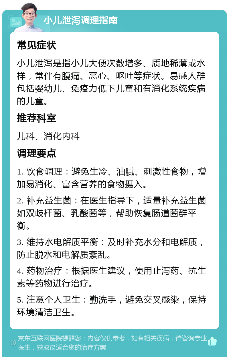 小儿泄泻调理指南 常见症状 小儿泄泻是指小儿大便次数增多、质地稀薄或水样，常伴有腹痛、恶心、呕吐等症状。易感人群包括婴幼儿、免疫力低下儿童和有消化系统疾病的儿童。 推荐科室 儿科、消化内科 调理要点 1. 饮食调理：避免生冷、油腻、刺激性食物，增加易消化、富含营养的食物摄入。 2. 补充益生菌：在医生指导下，适量补充益生菌如双歧杆菌、乳酸菌等，帮助恢复肠道菌群平衡。 3. 维持水电解质平衡：及时补充水分和电解质，防止脱水和电解质紊乱。 4. 药物治疗：根据医生建议，使用止泻药、抗生素等药物进行治疗。 5. 注意个人卫生：勤洗手，避免交叉感染，保持环境清洁卫生。