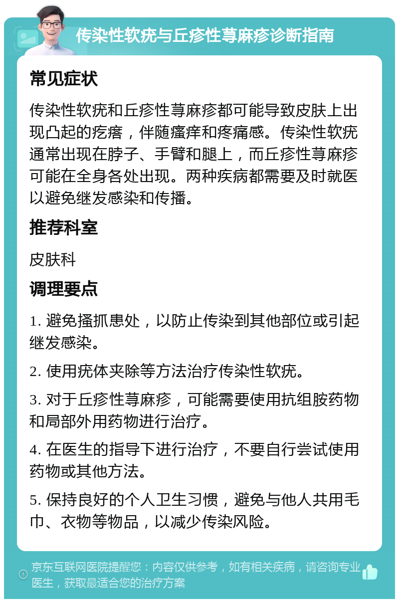 传染性软疣与丘疹性荨麻疹诊断指南 常见症状 传染性软疣和丘疹性荨麻疹都可能导致皮肤上出现凸起的疙瘩，伴随瘙痒和疼痛感。传染性软疣通常出现在脖子、手臂和腿上，而丘疹性荨麻疹可能在全身各处出现。两种疾病都需要及时就医以避免继发感染和传播。 推荐科室 皮肤科 调理要点 1. 避免搔抓患处，以防止传染到其他部位或引起继发感染。 2. 使用疣体夹除等方法治疗传染性软疣。 3. 对于丘疹性荨麻疹，可能需要使用抗组胺药物和局部外用药物进行治疗。 4. 在医生的指导下进行治疗，不要自行尝试使用药物或其他方法。 5. 保持良好的个人卫生习惯，避免与他人共用毛巾、衣物等物品，以减少传染风险。