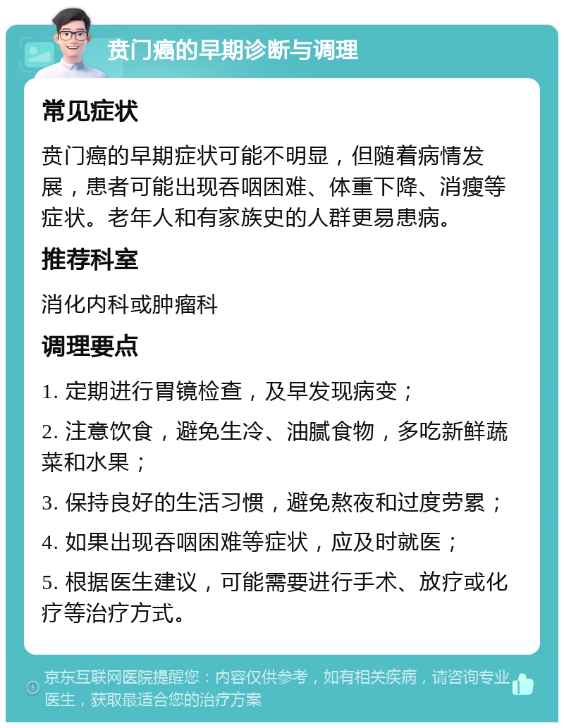 贲门癌的早期诊断与调理 常见症状 贲门癌的早期症状可能不明显，但随着病情发展，患者可能出现吞咽困难、体重下降、消瘦等症状。老年人和有家族史的人群更易患病。 推荐科室 消化内科或肿瘤科 调理要点 1. 定期进行胃镜检查，及早发现病变； 2. 注意饮食，避免生冷、油腻食物，多吃新鲜蔬菜和水果； 3. 保持良好的生活习惯，避免熬夜和过度劳累； 4. 如果出现吞咽困难等症状，应及时就医； 5. 根据医生建议，可能需要进行手术、放疗或化疗等治疗方式。