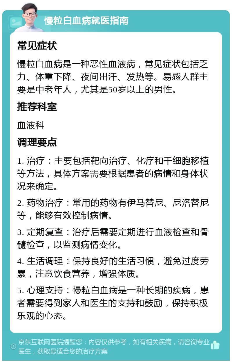 慢粒白血病就医指南 常见症状 慢粒白血病是一种恶性血液病，常见症状包括乏力、体重下降、夜间出汗、发热等。易感人群主要是中老年人，尤其是50岁以上的男性。 推荐科室 血液科 调理要点 1. 治疗：主要包括靶向治疗、化疗和干细胞移植等方法，具体方案需要根据患者的病情和身体状况来确定。 2. 药物治疗：常用的药物有伊马替尼、尼洛替尼等，能够有效控制病情。 3. 定期复查：治疗后需要定期进行血液检查和骨髓检查，以监测病情变化。 4. 生活调理：保持良好的生活习惯，避免过度劳累，注意饮食营养，增强体质。 5. 心理支持：慢粒白血病是一种长期的疾病，患者需要得到家人和医生的支持和鼓励，保持积极乐观的心态。