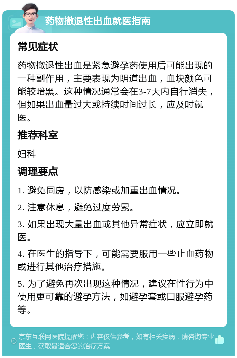 药物撤退性出血就医指南 常见症状 药物撤退性出血是紧急避孕药使用后可能出现的一种副作用，主要表现为阴道出血，血块颜色可能较暗黑。这种情况通常会在3-7天内自行消失，但如果出血量过大或持续时间过长，应及时就医。 推荐科室 妇科 调理要点 1. 避免同房，以防感染或加重出血情况。 2. 注意休息，避免过度劳累。 3. 如果出现大量出血或其他异常症状，应立即就医。 4. 在医生的指导下，可能需要服用一些止血药物或进行其他治疗措施。 5. 为了避免再次出现这种情况，建议在性行为中使用更可靠的避孕方法，如避孕套或口服避孕药等。