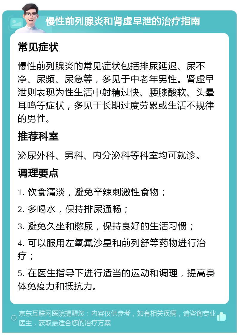 慢性前列腺炎和肾虚早泄的治疗指南 常见症状 慢性前列腺炎的常见症状包括排尿延迟、尿不净、尿频、尿急等，多见于中老年男性。肾虚早泄则表现为性生活中射精过快、腰膝酸软、头晕耳鸣等症状，多见于长期过度劳累或生活不规律的男性。 推荐科室 泌尿外科、男科、内分泌科等科室均可就诊。 调理要点 1. 饮食清淡，避免辛辣刺激性食物； 2. 多喝水，保持排尿通畅； 3. 避免久坐和憋尿，保持良好的生活习惯； 4. 可以服用左氧氟沙星和前列舒等药物进行治疗； 5. 在医生指导下进行适当的运动和调理，提高身体免疫力和抵抗力。