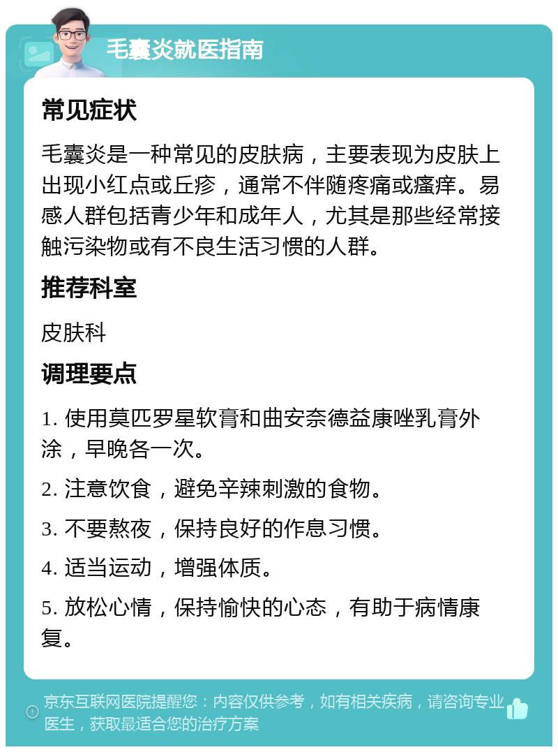 毛囊炎就医指南 常见症状 毛囊炎是一种常见的皮肤病，主要表现为皮肤上出现小红点或丘疹，通常不伴随疼痛或瘙痒。易感人群包括青少年和成年人，尤其是那些经常接触污染物或有不良生活习惯的人群。 推荐科室 皮肤科 调理要点 1. 使用莫匹罗星软膏和曲安奈德益康唑乳膏外涂，早晚各一次。 2. 注意饮食，避免辛辣刺激的食物。 3. 不要熬夜，保持良好的作息习惯。 4. 适当运动，增强体质。 5. 放松心情，保持愉快的心态，有助于病情康复。