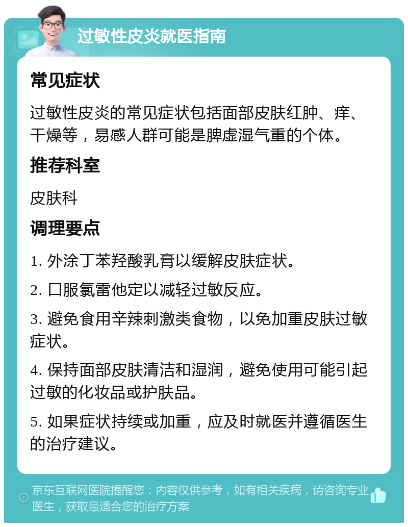 过敏性皮炎就医指南 常见症状 过敏性皮炎的常见症状包括面部皮肤红肿、痒、干燥等，易感人群可能是脾虚湿气重的个体。 推荐科室 皮肤科 调理要点 1. 外涂丁苯羟酸乳膏以缓解皮肤症状。 2. 口服氯雷他定以减轻过敏反应。 3. 避免食用辛辣刺激类食物，以免加重皮肤过敏症状。 4. 保持面部皮肤清洁和湿润，避免使用可能引起过敏的化妆品或护肤品。 5. 如果症状持续或加重，应及时就医并遵循医生的治疗建议。