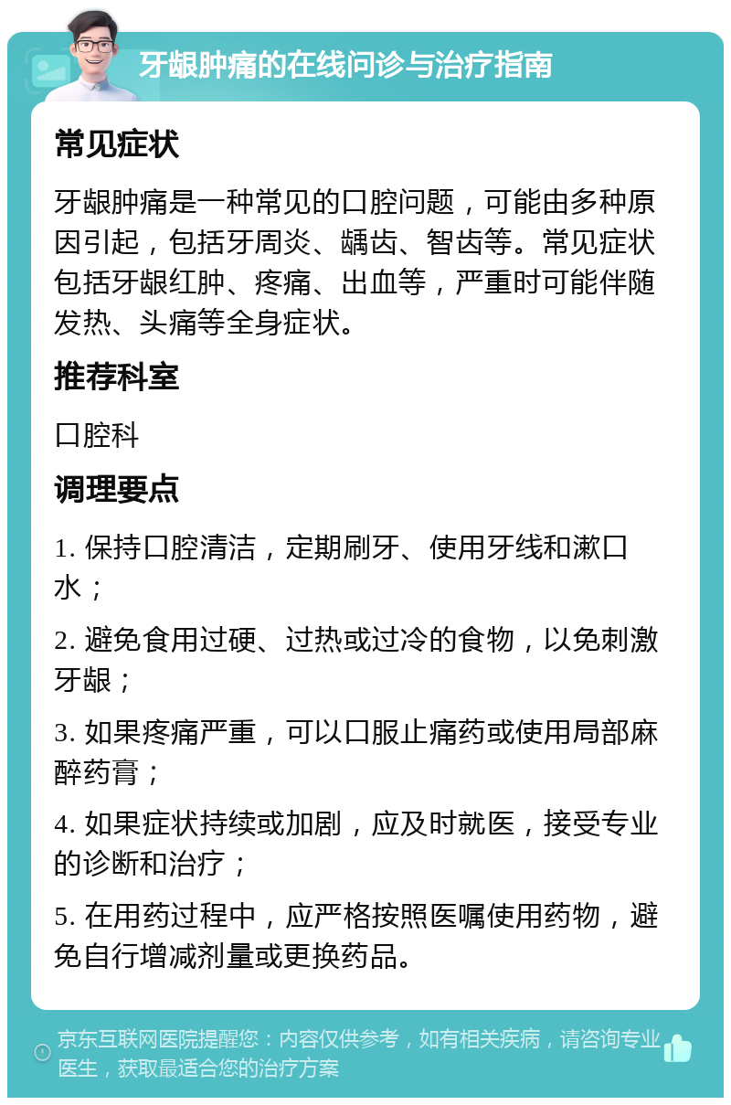 牙龈肿痛的在线问诊与治疗指南 常见症状 牙龈肿痛是一种常见的口腔问题，可能由多种原因引起，包括牙周炎、龋齿、智齿等。常见症状包括牙龈红肿、疼痛、出血等，严重时可能伴随发热、头痛等全身症状。 推荐科室 口腔科 调理要点 1. 保持口腔清洁，定期刷牙、使用牙线和漱口水； 2. 避免食用过硬、过热或过冷的食物，以免刺激牙龈； 3. 如果疼痛严重，可以口服止痛药或使用局部麻醉药膏； 4. 如果症状持续或加剧，应及时就医，接受专业的诊断和治疗； 5. 在用药过程中，应严格按照医嘱使用药物，避免自行增减剂量或更换药品。