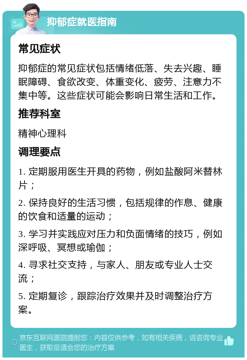 抑郁症就医指南 常见症状 抑郁症的常见症状包括情绪低落、失去兴趣、睡眠障碍、食欲改变、体重变化、疲劳、注意力不集中等。这些症状可能会影响日常生活和工作。 推荐科室 精神心理科 调理要点 1. 定期服用医生开具的药物，例如盐酸阿米替林片； 2. 保持良好的生活习惯，包括规律的作息、健康的饮食和适量的运动； 3. 学习并实践应对压力和负面情绪的技巧，例如深呼吸、冥想或瑜伽； 4. 寻求社交支持，与家人、朋友或专业人士交流； 5. 定期复诊，跟踪治疗效果并及时调整治疗方案。