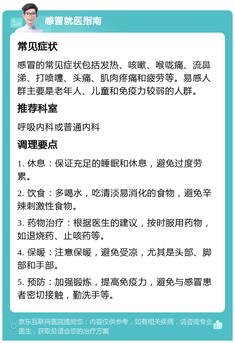 感冒就医指南 常见症状 感冒的常见症状包括发热、咳嗽、喉咙痛、流鼻涕、打喷嚏、头痛、肌肉疼痛和疲劳等。易感人群主要是老年人、儿童和免疫力较弱的人群。 推荐科室 呼吸内科或普通内科 调理要点 1. 休息：保证充足的睡眠和休息，避免过度劳累。 2. 饮食：多喝水，吃清淡易消化的食物，避免辛辣刺激性食物。 3. 药物治疗：根据医生的建议，按时服用药物，如退烧药、止咳药等。 4. 保暖：注意保暖，避免受凉，尤其是头部、脚部和手部。 5. 预防：加强锻炼，提高免疫力，避免与感冒患者密切接触，勤洗手等。