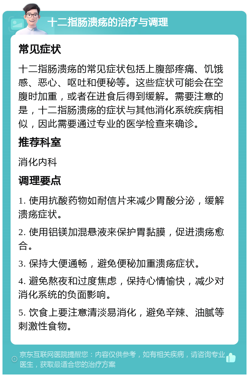 十二指肠溃疡的治疗与调理 常见症状 十二指肠溃疡的常见症状包括上腹部疼痛、饥饿感、恶心、呕吐和便秘等。这些症状可能会在空腹时加重，或者在进食后得到缓解。需要注意的是，十二指肠溃疡的症状与其他消化系统疾病相似，因此需要通过专业的医学检查来确诊。 推荐科室 消化内科 调理要点 1. 使用抗酸药物如耐信片来减少胃酸分泌，缓解溃疡症状。 2. 使用铝镁加混悬液来保护胃黏膜，促进溃疡愈合。 3. 保持大便通畅，避免便秘加重溃疡症状。 4. 避免熬夜和过度焦虑，保持心情愉快，减少对消化系统的负面影响。 5. 饮食上要注意清淡易消化，避免辛辣、油腻等刺激性食物。