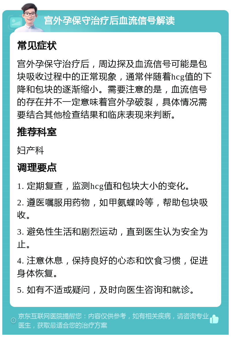 宫外孕保守治疗后血流信号解读 常见症状 宫外孕保守治疗后，周边探及血流信号可能是包块吸收过程中的正常现象，通常伴随着hcg值的下降和包块的逐渐缩小。需要注意的是，血流信号的存在并不一定意味着宫外孕破裂，具体情况需要结合其他检查结果和临床表现来判断。 推荐科室 妇产科 调理要点 1. 定期复查，监测hcg值和包块大小的变化。 2. 遵医嘱服用药物，如甲氨蝶呤等，帮助包块吸收。 3. 避免性生活和剧烈运动，直到医生认为安全为止。 4. 注意休息，保持良好的心态和饮食习惯，促进身体恢复。 5. 如有不适或疑问，及时向医生咨询和就诊。