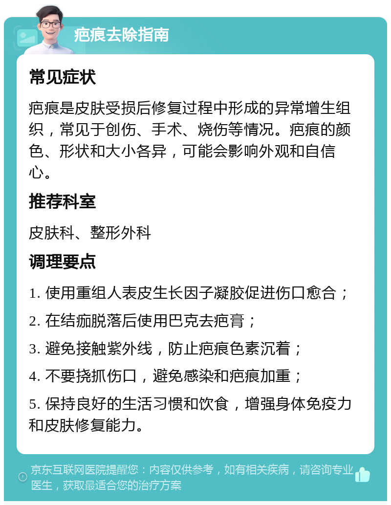 疤痕去除指南 常见症状 疤痕是皮肤受损后修复过程中形成的异常增生组织，常见于创伤、手术、烧伤等情况。疤痕的颜色、形状和大小各异，可能会影响外观和自信心。 推荐科室 皮肤科、整形外科 调理要点 1. 使用重组人表皮生长因子凝胶促进伤口愈合； 2. 在结痂脱落后使用巴克去疤膏； 3. 避免接触紫外线，防止疤痕色素沉着； 4. 不要挠抓伤口，避免感染和疤痕加重； 5. 保持良好的生活习惯和饮食，增强身体免疫力和皮肤修复能力。