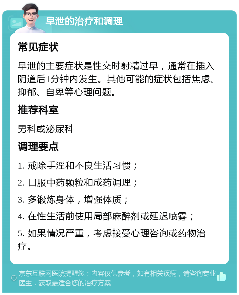 早泄的治疗和调理 常见症状 早泄的主要症状是性交时射精过早，通常在插入阴道后1分钟内发生。其他可能的症状包括焦虑、抑郁、自卑等心理问题。 推荐科室 男科或泌尿科 调理要点 1. 戒除手淫和不良生活习惯； 2. 口服中药颗粒和成药调理； 3. 多锻炼身体，增强体质； 4. 在性生活前使用局部麻醉剂或延迟喷雾； 5. 如果情况严重，考虑接受心理咨询或药物治疗。