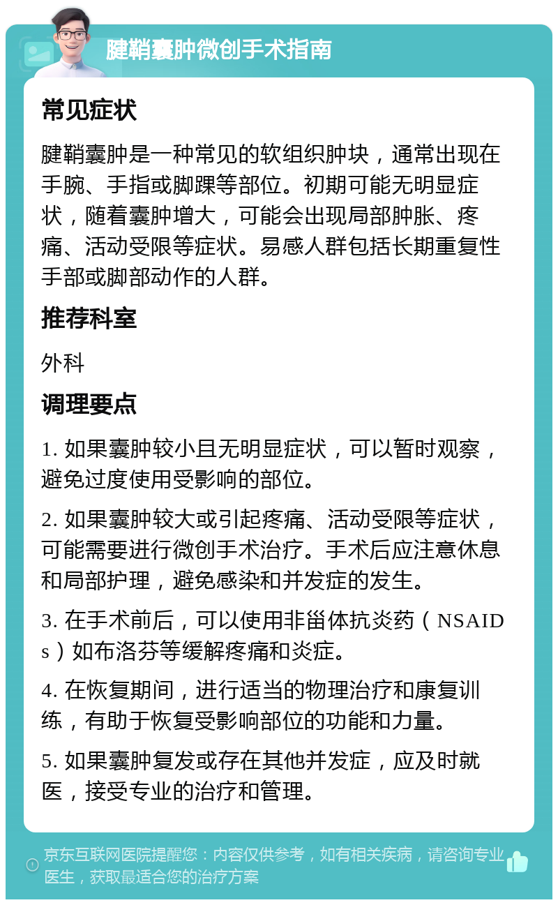 腱鞘囊肿微创手术指南 常见症状 腱鞘囊肿是一种常见的软组织肿块，通常出现在手腕、手指或脚踝等部位。初期可能无明显症状，随着囊肿增大，可能会出现局部肿胀、疼痛、活动受限等症状。易感人群包括长期重复性手部或脚部动作的人群。 推荐科室 外科 调理要点 1. 如果囊肿较小且无明显症状，可以暂时观察，避免过度使用受影响的部位。 2. 如果囊肿较大或引起疼痛、活动受限等症状，可能需要进行微创手术治疗。手术后应注意休息和局部护理，避免感染和并发症的发生。 3. 在手术前后，可以使用非甾体抗炎药（NSAIDs）如布洛芬等缓解疼痛和炎症。 4. 在恢复期间，进行适当的物理治疗和康复训练，有助于恢复受影响部位的功能和力量。 5. 如果囊肿复发或存在其他并发症，应及时就医，接受专业的治疗和管理。