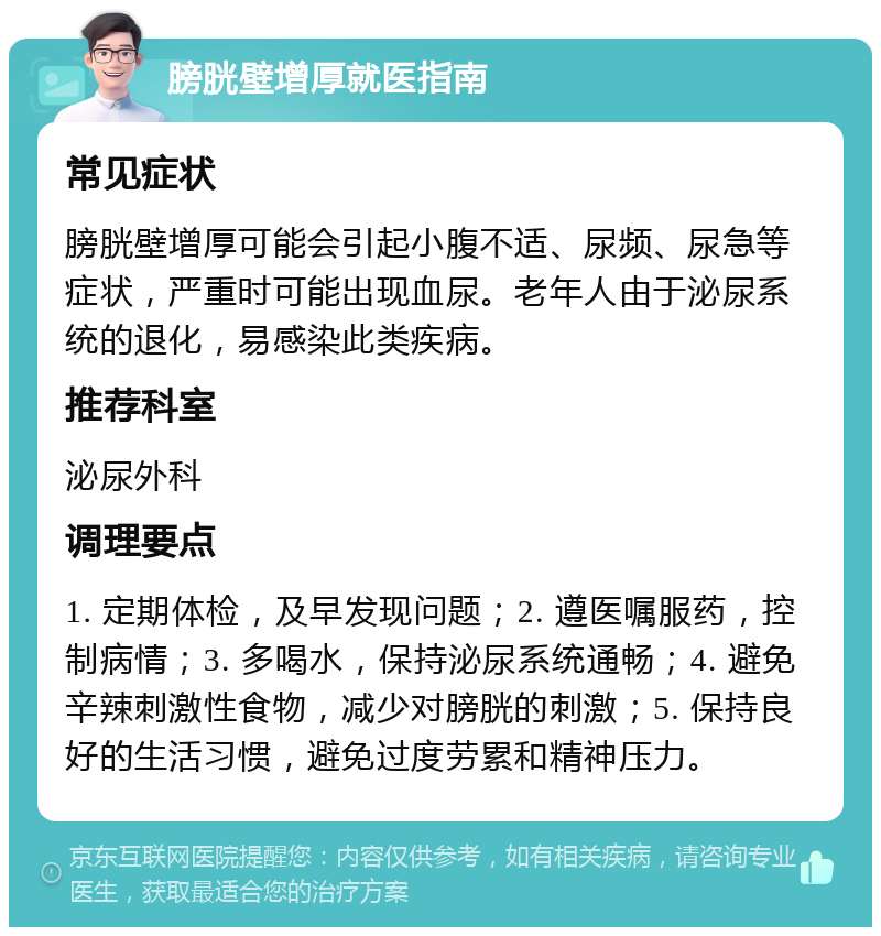 膀胱壁增厚就医指南 常见症状 膀胱壁增厚可能会引起小腹不适、尿频、尿急等症状，严重时可能出现血尿。老年人由于泌尿系统的退化，易感染此类疾病。 推荐科室 泌尿外科 调理要点 1. 定期体检，及早发现问题；2. 遵医嘱服药，控制病情；3. 多喝水，保持泌尿系统通畅；4. 避免辛辣刺激性食物，减少对膀胱的刺激；5. 保持良好的生活习惯，避免过度劳累和精神压力。