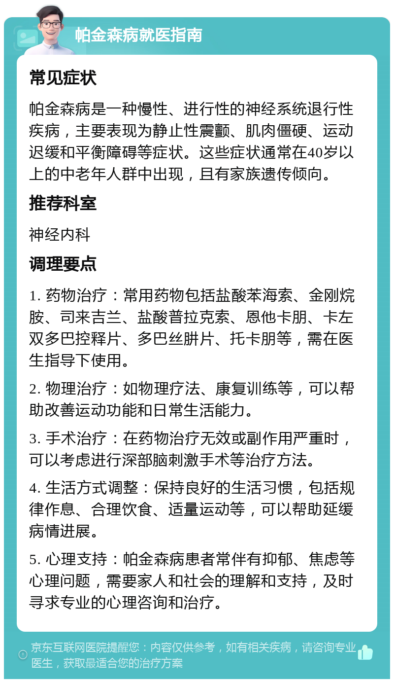 帕金森病就医指南 常见症状 帕金森病是一种慢性、进行性的神经系统退行性疾病，主要表现为静止性震颤、肌肉僵硬、运动迟缓和平衡障碍等症状。这些症状通常在40岁以上的中老年人群中出现，且有家族遗传倾向。 推荐科室 神经内科 调理要点 1. 药物治疗：常用药物包括盐酸苯海索、金刚烷胺、司来吉兰、盐酸普拉克索、恩他卡朋、卡左双多巴控释片、多巴丝肼片、托卡朋等，需在医生指导下使用。 2. 物理治疗：如物理疗法、康复训练等，可以帮助改善运动功能和日常生活能力。 3. 手术治疗：在药物治疗无效或副作用严重时，可以考虑进行深部脑刺激手术等治疗方法。 4. 生活方式调整：保持良好的生活习惯，包括规律作息、合理饮食、适量运动等，可以帮助延缓病情进展。 5. 心理支持：帕金森病患者常伴有抑郁、焦虑等心理问题，需要家人和社会的理解和支持，及时寻求专业的心理咨询和治疗。