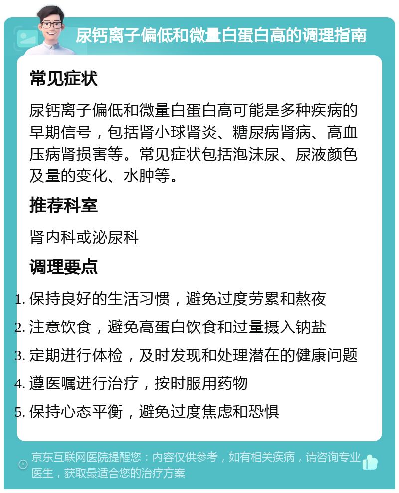 尿钙离子偏低和微量白蛋白高的调理指南 常见症状 尿钙离子偏低和微量白蛋白高可能是多种疾病的早期信号，包括肾小球肾炎、糖尿病肾病、高血压病肾损害等。常见症状包括泡沫尿、尿液颜色及量的变化、水肿等。 推荐科室 肾内科或泌尿科 调理要点 保持良好的生活习惯，避免过度劳累和熬夜 注意饮食，避免高蛋白饮食和过量摄入钠盐 定期进行体检，及时发现和处理潜在的健康问题 遵医嘱进行治疗，按时服用药物 保持心态平衡，避免过度焦虑和恐惧