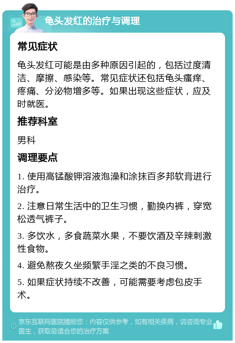 龟头发红的治疗与调理 常见症状 龟头发红可能是由多种原因引起的，包括过度清洁、摩擦、感染等。常见症状还包括龟头瘙痒、疼痛、分泌物增多等。如果出现这些症状，应及时就医。 推荐科室 男科 调理要点 1. 使用高锰酸钾溶液泡澡和涂抹百多邦软膏进行治疗。 2. 注意日常生活中的卫生习惯，勤换内裤，穿宽松透气裤子。 3. 多饮水，多食蔬菜水果，不要饮酒及辛辣刺激性食物。 4. 避免熬夜久坐频繁手淫之类的不良习惯。 5. 如果症状持续不改善，可能需要考虑包皮手术。