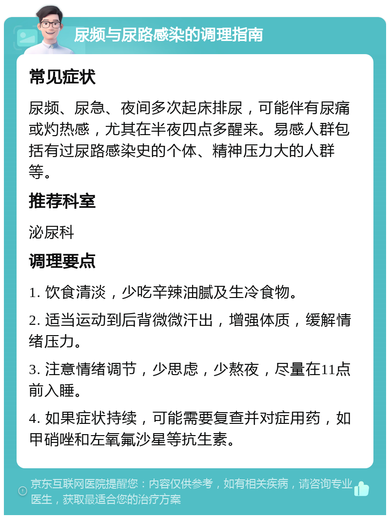 尿频与尿路感染的调理指南 常见症状 尿频、尿急、夜间多次起床排尿，可能伴有尿痛或灼热感，尤其在半夜四点多醒来。易感人群包括有过尿路感染史的个体、精神压力大的人群等。 推荐科室 泌尿科 调理要点 1. 饮食清淡，少吃辛辣油腻及生冷食物。 2. 适当运动到后背微微汗出，增强体质，缓解情绪压力。 3. 注意情绪调节，少思虑，少熬夜，尽量在11点前入睡。 4. 如果症状持续，可能需要复查并对症用药，如甲硝唑和左氧氟沙星等抗生素。