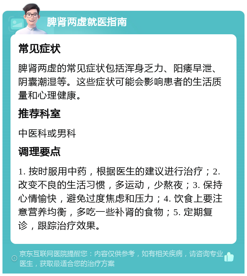 脾肾两虚就医指南 常见症状 脾肾两虚的常见症状包括浑身乏力、阳痿早泄、阴囊潮湿等。这些症状可能会影响患者的生活质量和心理健康。 推荐科室 中医科或男科 调理要点 1. 按时服用中药，根据医生的建议进行治疗；2. 改变不良的生活习惯，多运动，少熬夜；3. 保持心情愉快，避免过度焦虑和压力；4. 饮食上要注意营养均衡，多吃一些补肾的食物；5. 定期复诊，跟踪治疗效果。