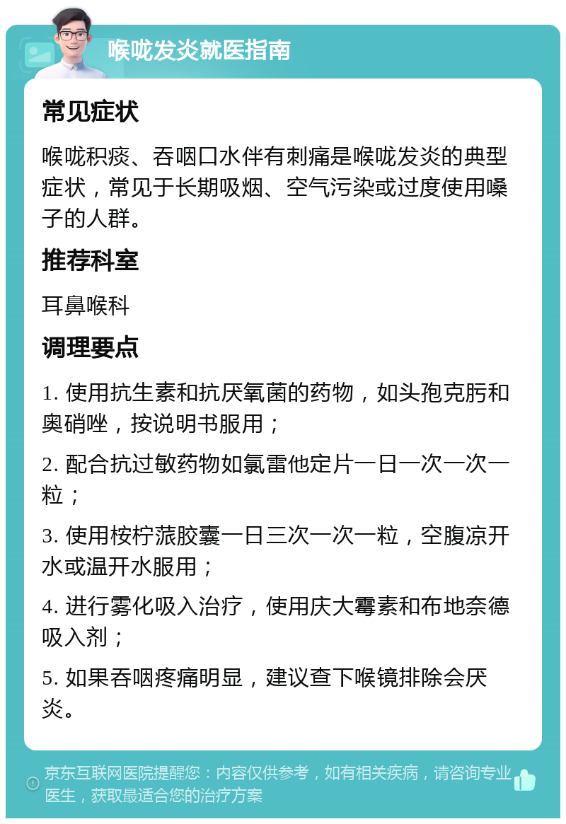 喉咙发炎就医指南 常见症状 喉咙积痰、吞咽口水伴有刺痛是喉咙发炎的典型症状，常见于长期吸烟、空气污染或过度使用嗓子的人群。 推荐科室 耳鼻喉科 调理要点 1. 使用抗生素和抗厌氧菌的药物，如头孢克肟和奥硝唑，按说明书服用； 2. 配合抗过敏药物如氯雷他定片一日一次一次一粒； 3. 使用桉柠蒎胶囊一日三次一次一粒，空腹凉开水或温开水服用； 4. 进行雾化吸入治疗，使用庆大霉素和布地奈德吸入剂； 5. 如果吞咽疼痛明显，建议查下喉镜排除会厌炎。