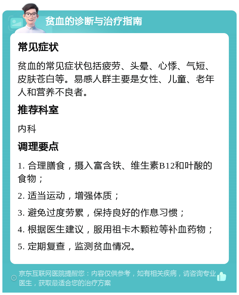 贫血的诊断与治疗指南 常见症状 贫血的常见症状包括疲劳、头晕、心悸、气短、皮肤苍白等。易感人群主要是女性、儿童、老年人和营养不良者。 推荐科室 内科 调理要点 1. 合理膳食，摄入富含铁、维生素B12和叶酸的食物； 2. 适当运动，增强体质； 3. 避免过度劳累，保持良好的作息习惯； 4. 根据医生建议，服用祖卡木颗粒等补血药物； 5. 定期复查，监测贫血情况。