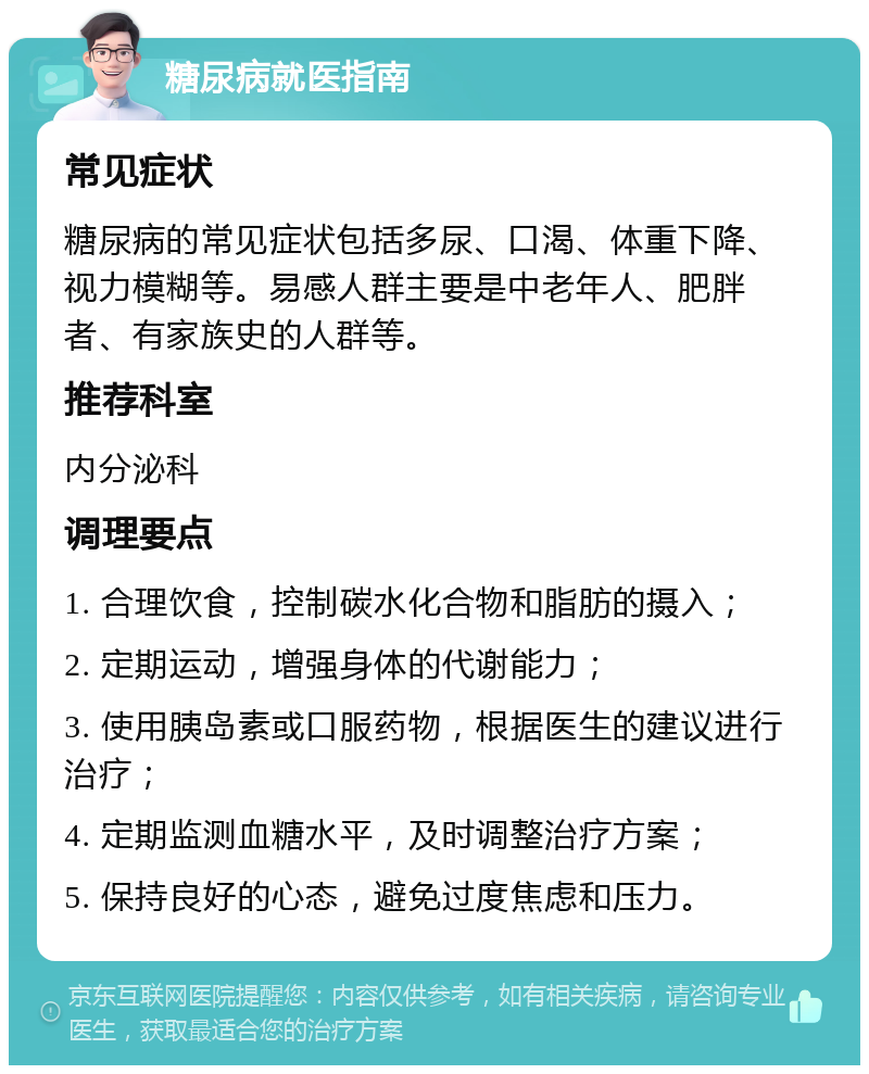 糖尿病就医指南 常见症状 糖尿病的常见症状包括多尿、口渴、体重下降、视力模糊等。易感人群主要是中老年人、肥胖者、有家族史的人群等。 推荐科室 内分泌科 调理要点 1. 合理饮食，控制碳水化合物和脂肪的摄入； 2. 定期运动，增强身体的代谢能力； 3. 使用胰岛素或口服药物，根据医生的建议进行治疗； 4. 定期监测血糖水平，及时调整治疗方案； 5. 保持良好的心态，避免过度焦虑和压力。