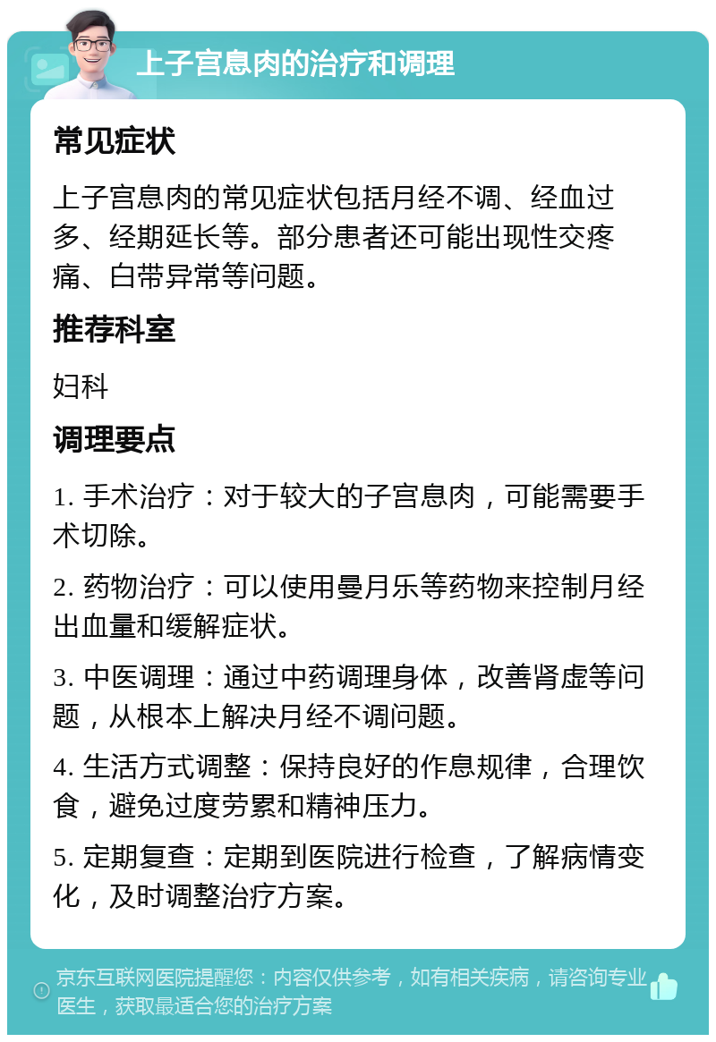 上子宫息肉的治疗和调理 常见症状 上子宫息肉的常见症状包括月经不调、经血过多、经期延长等。部分患者还可能出现性交疼痛、白带异常等问题。 推荐科室 妇科 调理要点 1. 手术治疗：对于较大的子宫息肉，可能需要手术切除。 2. 药物治疗：可以使用曼月乐等药物来控制月经出血量和缓解症状。 3. 中医调理：通过中药调理身体，改善肾虚等问题，从根本上解决月经不调问题。 4. 生活方式调整：保持良好的作息规律，合理饮食，避免过度劳累和精神压力。 5. 定期复查：定期到医院进行检查，了解病情变化，及时调整治疗方案。