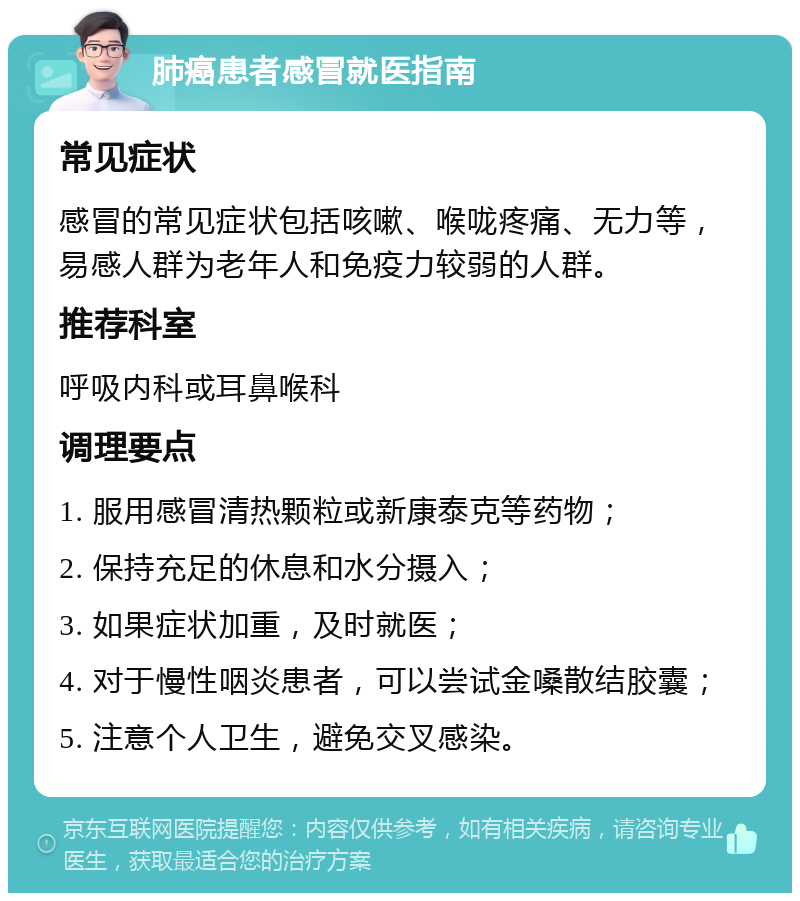 肺癌患者感冒就医指南 常见症状 感冒的常见症状包括咳嗽、喉咙疼痛、无力等，易感人群为老年人和免疫力较弱的人群。 推荐科室 呼吸内科或耳鼻喉科 调理要点 1. 服用感冒清热颗粒或新康泰克等药物； 2. 保持充足的休息和水分摄入； 3. 如果症状加重，及时就医； 4. 对于慢性咽炎患者，可以尝试金嗓散结胶囊； 5. 注意个人卫生，避免交叉感染。