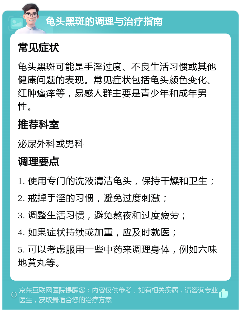 龟头黑斑的调理与治疗指南 常见症状 龟头黑斑可能是手淫过度、不良生活习惯或其他健康问题的表现。常见症状包括龟头颜色变化、红肿瘙痒等，易感人群主要是青少年和成年男性。 推荐科室 泌尿外科或男科 调理要点 1. 使用专门的洗液清洁龟头，保持干燥和卫生； 2. 戒掉手淫的习惯，避免过度刺激； 3. 调整生活习惯，避免熬夜和过度疲劳； 4. 如果症状持续或加重，应及时就医； 5. 可以考虑服用一些中药来调理身体，例如六味地黄丸等。