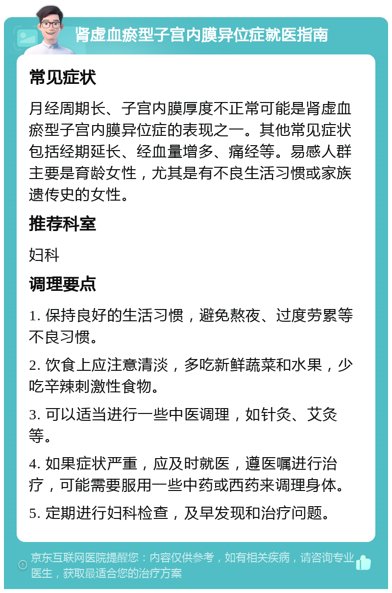 肾虚血瘀型子宫内膜异位症就医指南 常见症状 月经周期长、子宫内膜厚度不正常可能是肾虚血瘀型子宫内膜异位症的表现之一。其他常见症状包括经期延长、经血量增多、痛经等。易感人群主要是育龄女性，尤其是有不良生活习惯或家族遗传史的女性。 推荐科室 妇科 调理要点 1. 保持良好的生活习惯，避免熬夜、过度劳累等不良习惯。 2. 饮食上应注意清淡，多吃新鲜蔬菜和水果，少吃辛辣刺激性食物。 3. 可以适当进行一些中医调理，如针灸、艾灸等。 4. 如果症状严重，应及时就医，遵医嘱进行治疗，可能需要服用一些中药或西药来调理身体。 5. 定期进行妇科检查，及早发现和治疗问题。