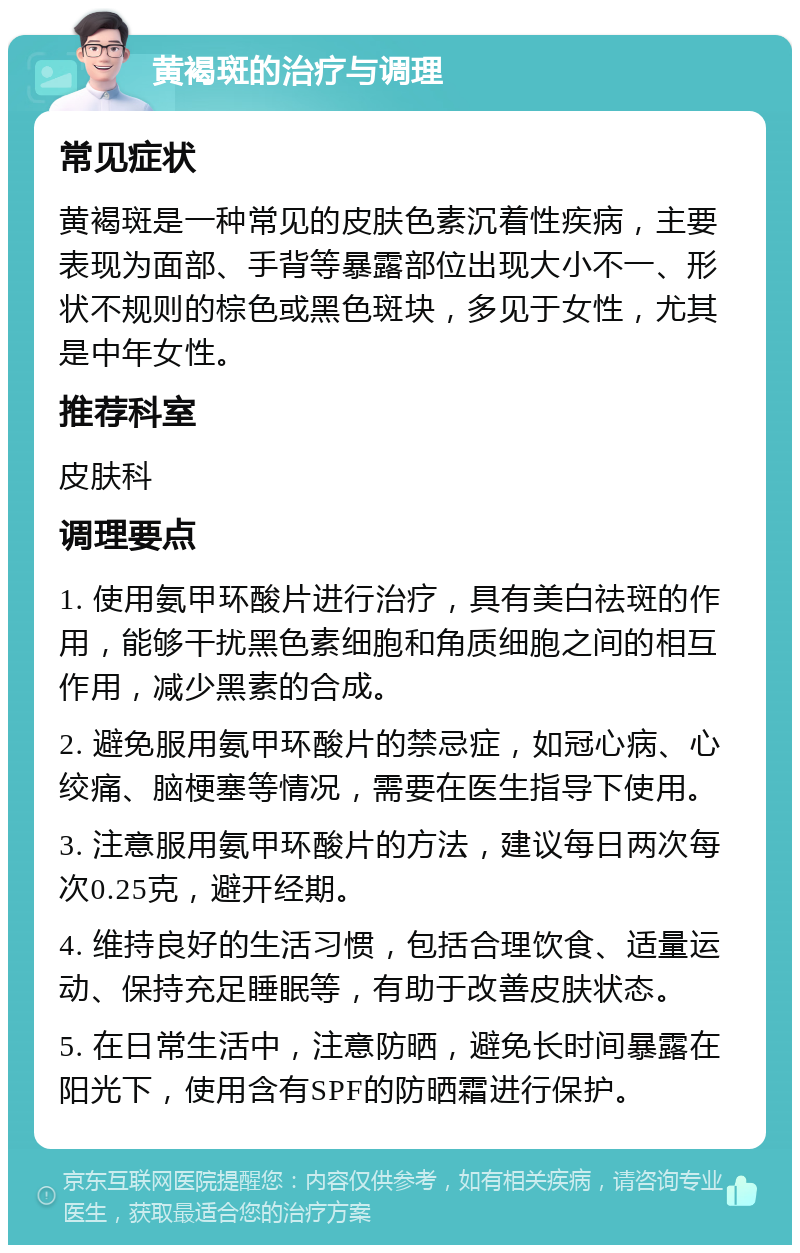 黄褐斑的治疗与调理 常见症状 黄褐斑是一种常见的皮肤色素沉着性疾病，主要表现为面部、手背等暴露部位出现大小不一、形状不规则的棕色或黑色斑块，多见于女性，尤其是中年女性。 推荐科室 皮肤科 调理要点 1. 使用氨甲环酸片进行治疗，具有美白祛斑的作用，能够干扰黑色素细胞和角质细胞之间的相互作用，减少黑素的合成。 2. 避免服用氨甲环酸片的禁忌症，如冠心病、心绞痛、脑梗塞等情况，需要在医生指导下使用。 3. 注意服用氨甲环酸片的方法，建议每日两次每次0.25克，避开经期。 4. 维持良好的生活习惯，包括合理饮食、适量运动、保持充足睡眠等，有助于改善皮肤状态。 5. 在日常生活中，注意防晒，避免长时间暴露在阳光下，使用含有SPF的防晒霜进行保护。