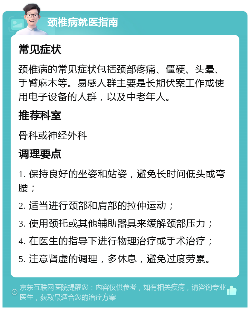 颈椎病就医指南 常见症状 颈椎病的常见症状包括颈部疼痛、僵硬、头晕、手臂麻木等。易感人群主要是长期伏案工作或使用电子设备的人群，以及中老年人。 推荐科室 骨科或神经外科 调理要点 1. 保持良好的坐姿和站姿，避免长时间低头或弯腰； 2. 适当进行颈部和肩部的拉伸运动； 3. 使用颈托或其他辅助器具来缓解颈部压力； 4. 在医生的指导下进行物理治疗或手术治疗； 5. 注意肾虚的调理，多休息，避免过度劳累。