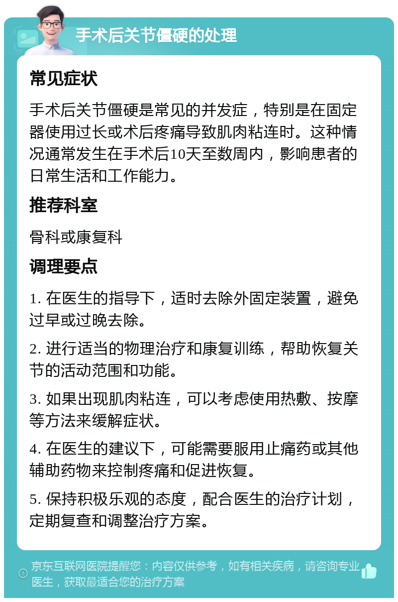 手术后关节僵硬的处理 常见症状 手术后关节僵硬是常见的并发症，特别是在固定器使用过长或术后疼痛导致肌肉粘连时。这种情况通常发生在手术后10天至数周内，影响患者的日常生活和工作能力。 推荐科室 骨科或康复科 调理要点 1. 在医生的指导下，适时去除外固定装置，避免过早或过晚去除。 2. 进行适当的物理治疗和康复训练，帮助恢复关节的活动范围和功能。 3. 如果出现肌肉粘连，可以考虑使用热敷、按摩等方法来缓解症状。 4. 在医生的建议下，可能需要服用止痛药或其他辅助药物来控制疼痛和促进恢复。 5. 保持积极乐观的态度，配合医生的治疗计划，定期复查和调整治疗方案。