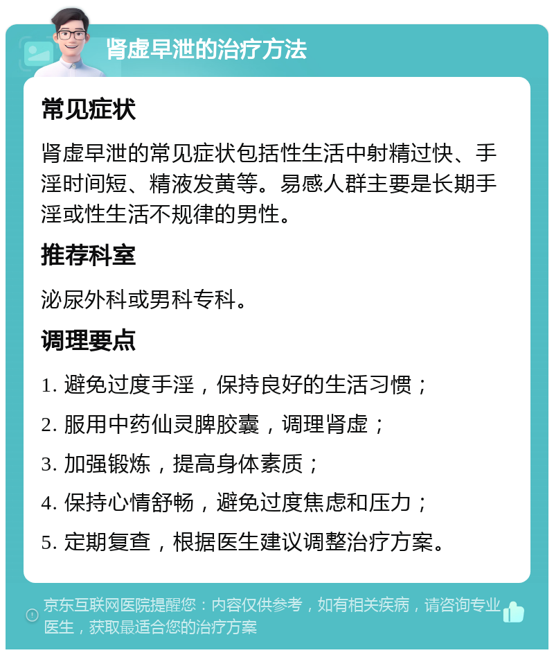 肾虚早泄的治疗方法 常见症状 肾虚早泄的常见症状包括性生活中射精过快、手淫时间短、精液发黄等。易感人群主要是长期手淫或性生活不规律的男性。 推荐科室 泌尿外科或男科专科。 调理要点 1. 避免过度手淫，保持良好的生活习惯； 2. 服用中药仙灵脾胶囊，调理肾虚； 3. 加强锻炼，提高身体素质； 4. 保持心情舒畅，避免过度焦虑和压力； 5. 定期复查，根据医生建议调整治疗方案。